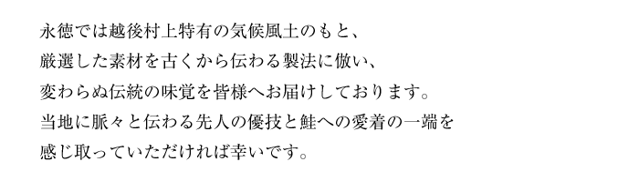 
			永徳では越後村上特有の気候風土のもと、厳選した素材を古くから伝わる製法に倣い、変わらぬ伝統の味覚を皆様へお届けしております。<br>
		当地に脈々と伝わる先人の優技と鮭への愛着の一端を感じ取っていただければ幸いです。