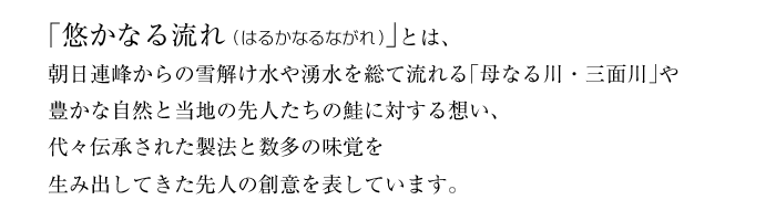 「悠かなる流れ(はるかなるながれ)」とは、朝日連峰からの雪解け水や湧水を総て流れる「母なる川・三面川」や豊かな自然と当地の先人たちの鮭に対する想い、代々伝承された製法と数多の味覚を生み出してきた先人の創意を表しています。