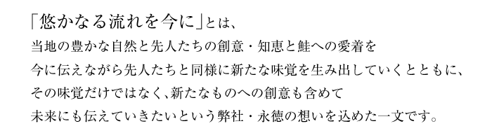 「悠かなる流れを今に」とは、当地の豊かな自然と先人たちの創意・知恵と鮭への愛着を今に伝えながら先人たちと同様に新たな味覚を生み出していくとともに、その味覚だけではなく、新たなものへの創意も含めて未来にも伝えていきたいという弊社・永徳の想いを込めた一文です。